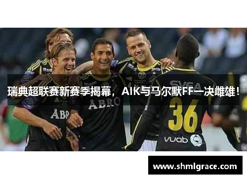 瑞典超联赛新赛季揭幕，AIK与马尔默FF一决雌雄！
