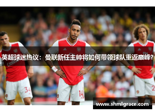 英超球迷热议：曼联新任主帅将如何带领球队重返巅峰？